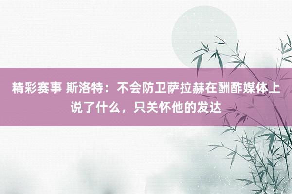 精彩赛事 斯洛特：不会防卫萨拉赫在酬酢媒体上说了什么，只关怀他的发达