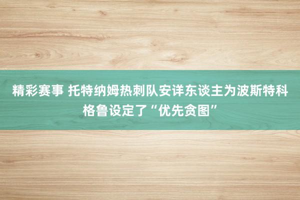 精彩赛事 托特纳姆热刺队安详东谈主为波斯特科格鲁设定了“优先贪图”