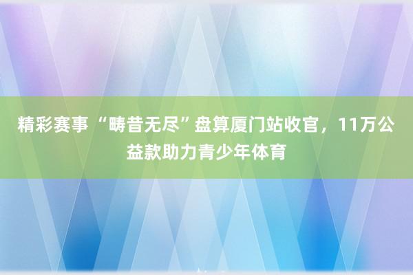 精彩赛事 “畴昔无尽”盘算厦门站收官，11万公益款助力青少年体育