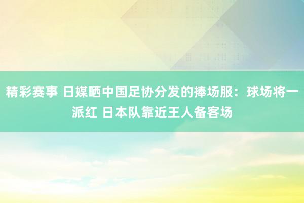 精彩赛事 日媒晒中国足协分发的捧场服：球场将一派红 日本队靠近王人备客场