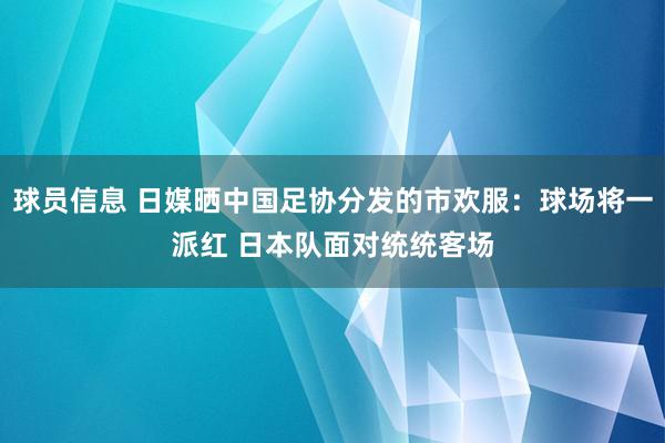 球员信息 日媒晒中国足协分发的市欢服：球场将一派红 日本队面对统统客场