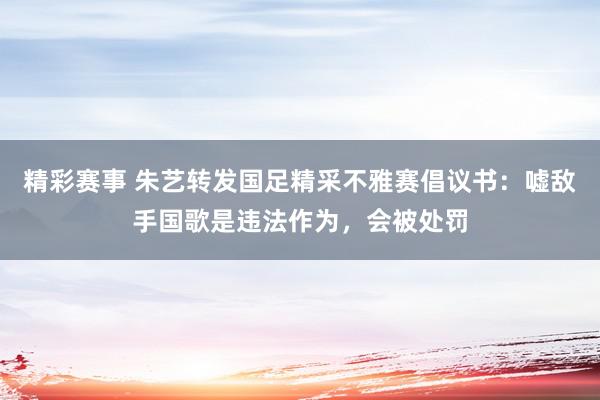 精彩赛事 朱艺转发国足精采不雅赛倡议书：嘘敌手国歌是违法作为，会被处罚