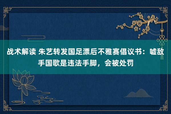 战术解读 朱艺转发国足漂后不雅赛倡议书：嘘敌手国歌是违法手脚，会被处罚