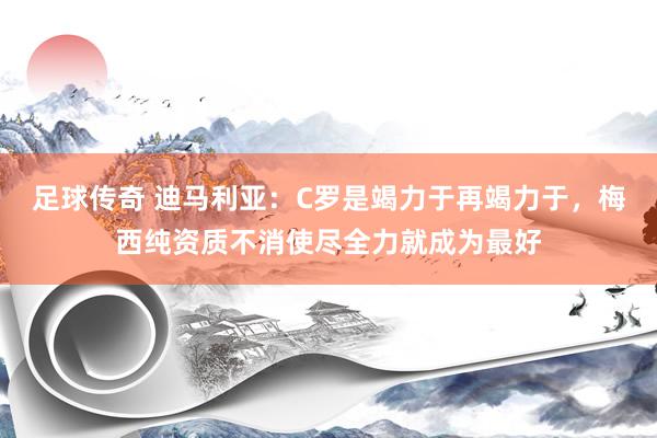 足球传奇 迪马利亚：C罗是竭力于再竭力于，梅西纯资质不消使尽全力就成为最好