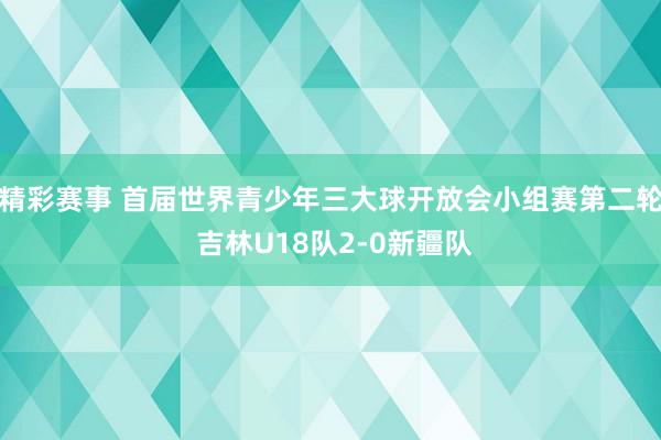 精彩赛事 首届世界青少年三大球开放会小组赛第二轮 吉林U18队2-0新疆队