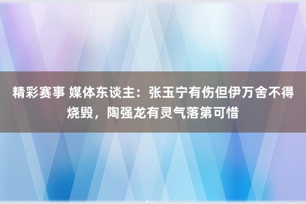 精彩赛事 媒体东谈主：张玉宁有伤但伊万舍不得烧毁，陶强龙有灵气落第可惜