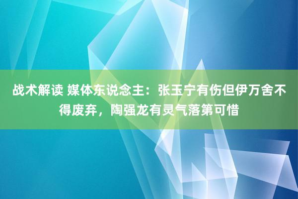 战术解读 媒体东说念主：张玉宁有伤但伊万舍不得废弃，陶强龙有灵气落第可惜