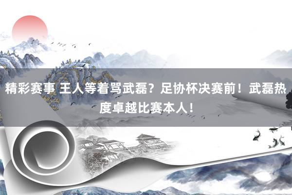 精彩赛事 王人等着骂武磊？足协杯决赛前！武磊热度卓越比赛本人！