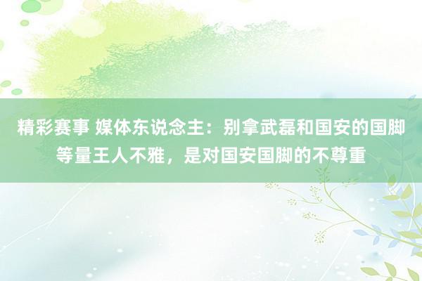 精彩赛事 媒体东说念主：别拿武磊和国安的国脚等量王人不雅，是对国安国脚的不尊重