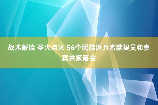 战术解读 圣火点火 56个民族近万名默契员和嘉宾共聚嘉会