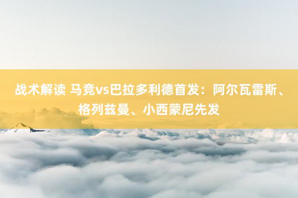 战术解读 马竞vs巴拉多利德首发：阿尔瓦雷斯、格列兹曼、小西蒙尼先发