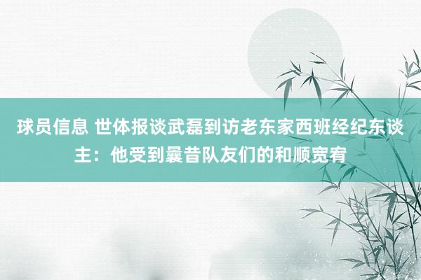 球员信息 世体报谈武磊到访老东家西班经纪东谈主：他受到曩昔队友们的和顺宽宥