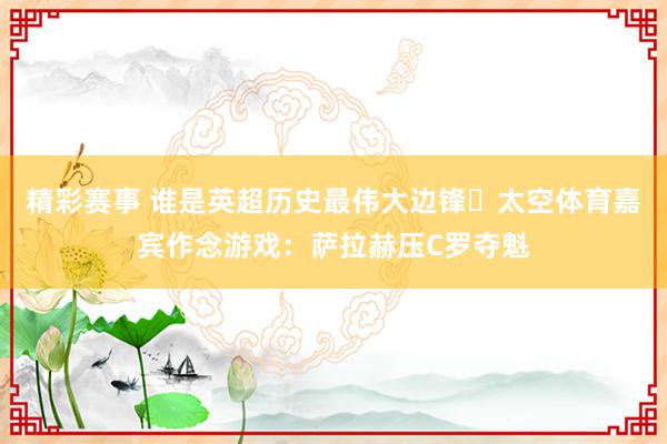 精彩赛事 谁是英超历史最伟大边锋❓太空体育嘉宾作念游戏：萨拉赫压C罗夺魁