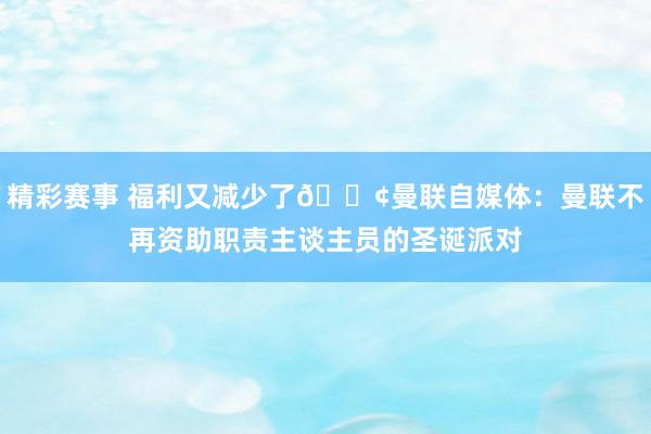 精彩赛事 福利又减少了😢曼联自媒体：曼联不再资助职责主谈主员的圣诞派对