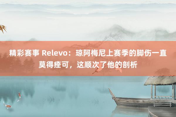 精彩赛事 Relevo：琼阿梅尼上赛季的脚伤一直莫得痊可，这顺次了他的剖析