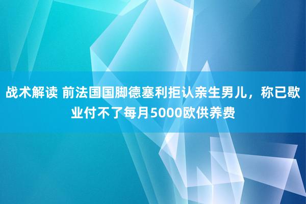 战术解读 前法国国脚德塞利拒认亲生男儿，称已歇业付不了每月5000欧供养费