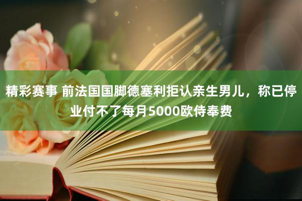 精彩赛事 前法国国脚德塞利拒认亲生男儿，称已停业付不了每月5000欧侍奉费