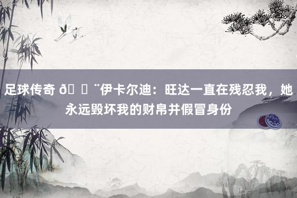 足球传奇 😨伊卡尔迪：旺达一直在残忍我，她永远毁坏我的财帛并假冒身份