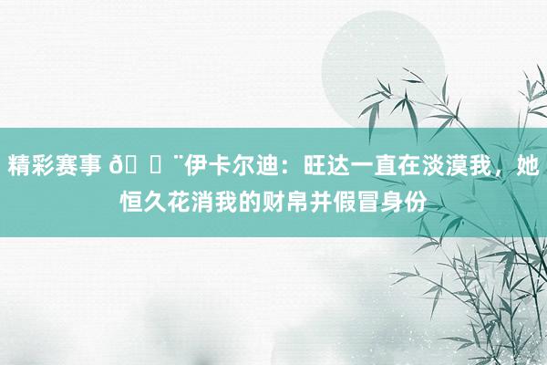 精彩赛事 😨伊卡尔迪：旺达一直在淡漠我，她恒久花消我的财帛并假冒身份