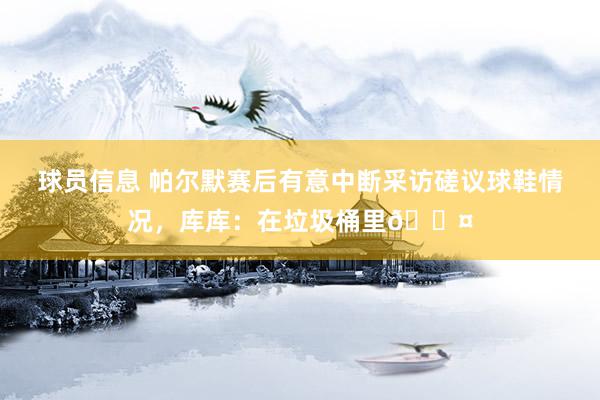 球员信息 帕尔默赛后有意中断采访磋议球鞋情况，库库：在垃圾桶里😤