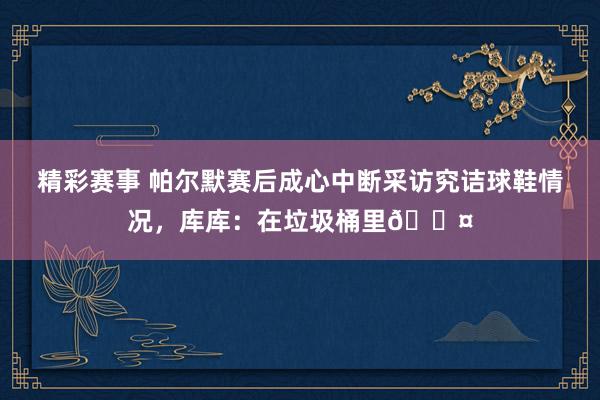 精彩赛事 帕尔默赛后成心中断采访究诘球鞋情况，库库：在垃圾桶里😤