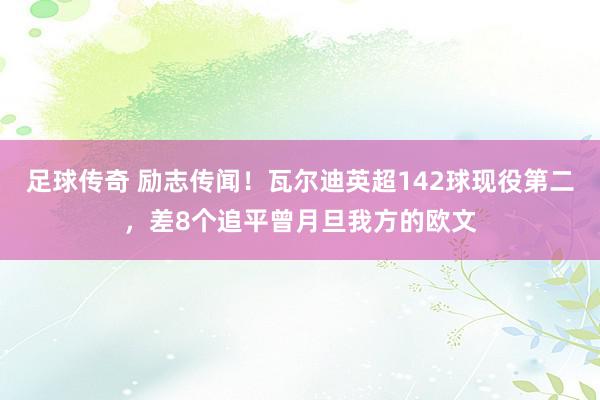 足球传奇 励志传闻！瓦尔迪英超142球现役第二，差8个追平曾月旦我方的欧文