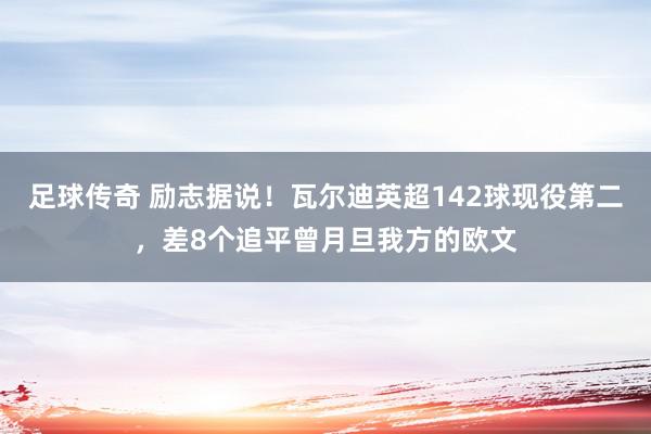 足球传奇 励志据说！瓦尔迪英超142球现役第二，差8个追平曾月旦我方的欧文