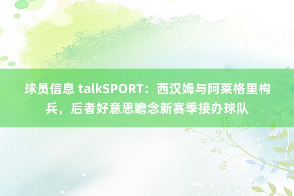 球员信息 talkSPORT：西汉姆与阿莱格里构兵，后者好意思瞻念新赛季接办球队