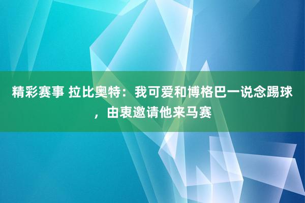 精彩赛事 拉比奥特：我可爱和博格巴一说念踢球，由衷邀请他来马赛