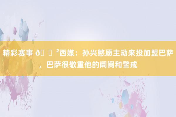 精彩赛事 😲西媒：孙兴慜愿主动来投加盟巴萨，巴萨很敬重他的阛阓和警戒