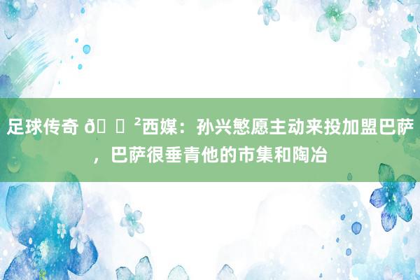 足球传奇 😲西媒：孙兴慜愿主动来投加盟巴萨，巴萨很垂青他的市集和陶冶