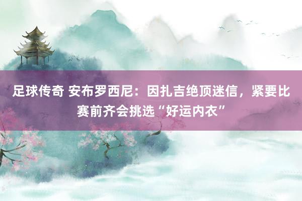 足球传奇 安布罗西尼：因扎吉绝顶迷信，紧要比赛前齐会挑选“好运内衣”