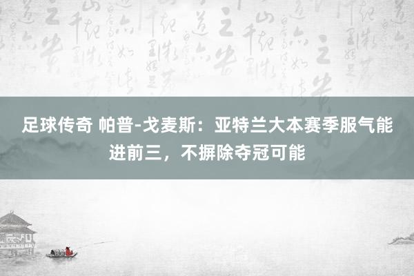 足球传奇 帕普-戈麦斯：亚特兰大本赛季服气能进前三，不摒除夺冠可能