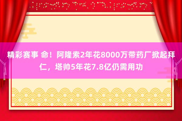 精彩赛事 命！阿隆索2年花8000万带药厂掀起拜仁，塔帅5年花7.8亿仍需用功