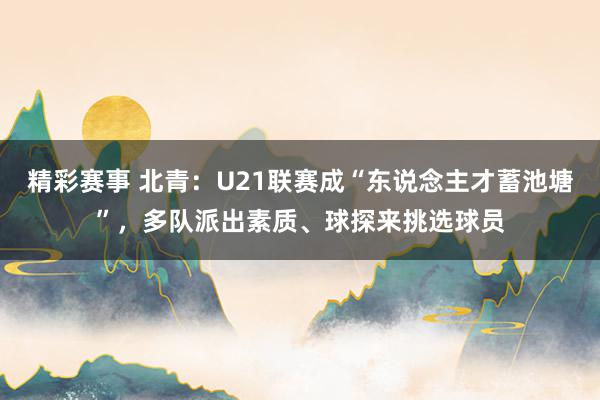 精彩赛事 北青：U21联赛成“东说念主才蓄池塘”，多队派出素质、球探来挑选球员