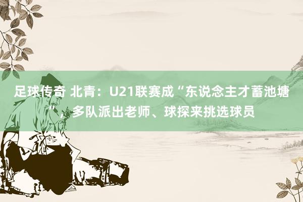 足球传奇 北青：U21联赛成“东说念主才蓄池塘”，多队派出老师、球探来挑选球员