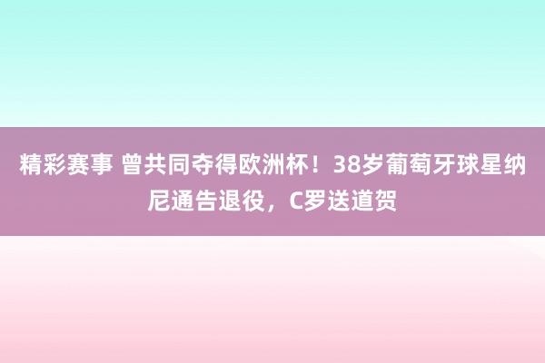 精彩赛事 曾共同夺得欧洲杯！38岁葡萄牙球星纳尼通告退役，C罗送道贺