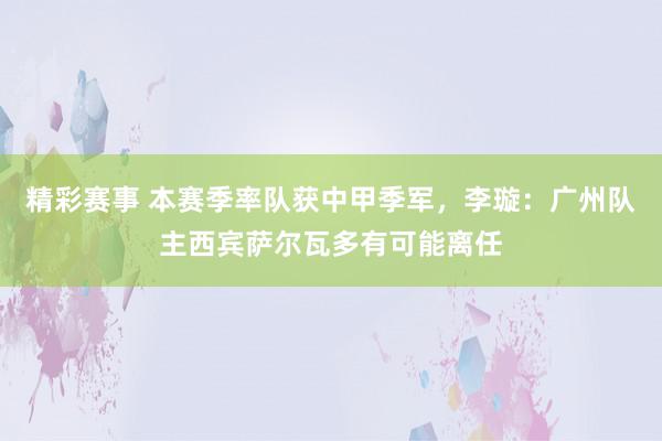 精彩赛事 本赛季率队获中甲季军，李璇：广州队主西宾萨尔瓦多有可能离任