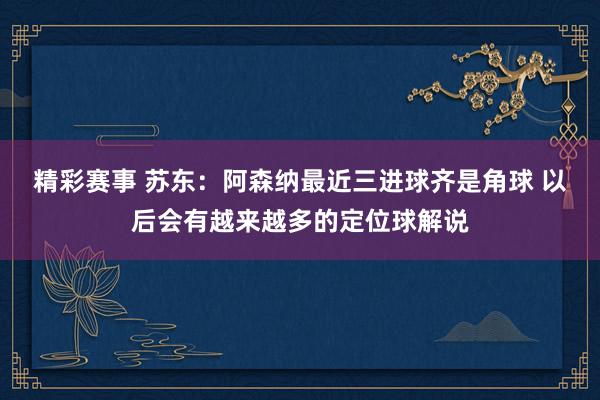 精彩赛事 苏东：阿森纳最近三进球齐是角球 以后会有越来越多的定位球解说