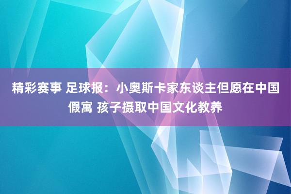 精彩赛事 足球报：小奥斯卡家东谈主但愿在中国假寓 孩子摄取中国文化教养