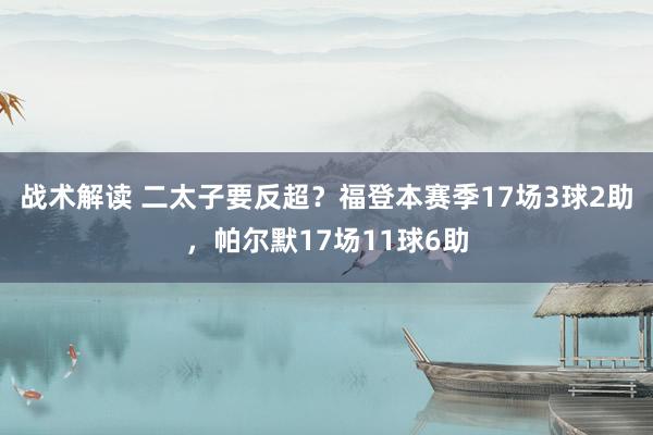 战术解读 二太子要反超？福登本赛季17场3球2助，帕尔默17场11球6助