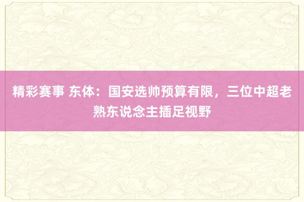 精彩赛事 东体：国安选帅预算有限，三位中超老熟东说念主插足视野