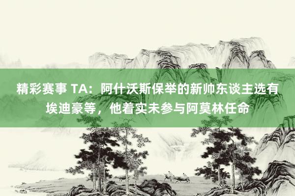 精彩赛事 TA：阿什沃斯保举的新帅东谈主选有埃迪豪等，他着实未参与阿莫林任命