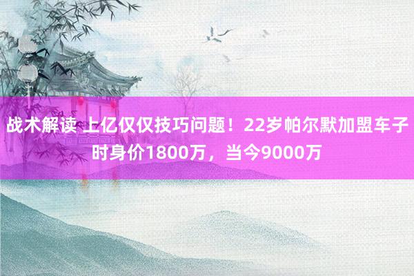 战术解读 上亿仅仅技巧问题！22岁帕尔默加盟车子时身价1800万，当今9000万