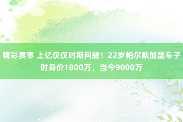 精彩赛事 上亿仅仅时期问题！22岁帕尔默加盟车子时身价1800万，当今9000万