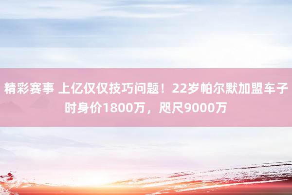 精彩赛事 上亿仅仅技巧问题！22岁帕尔默加盟车子时身价1800万，咫尺9000万