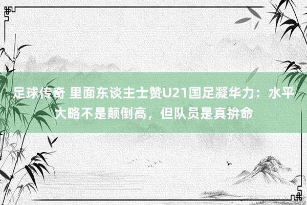 足球传奇 里面东谈主士赞U21国足凝华力：水平大略不是颠倒高，但队员是真拚命