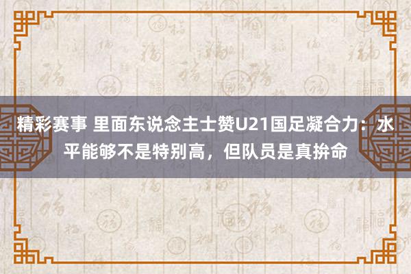 精彩赛事 里面东说念主士赞U21国足凝合力：水平能够不是特别高，但队员是真拚命