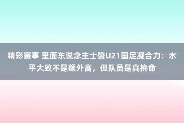 精彩赛事 里面东说念主士赞U21国足凝合力：水平大致不是额外高，但队员是真拚命