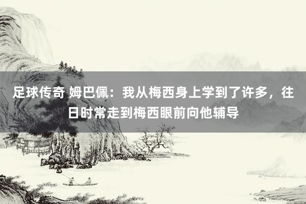 足球传奇 姆巴佩：我从梅西身上学到了许多，往日时常走到梅西眼前向他辅导